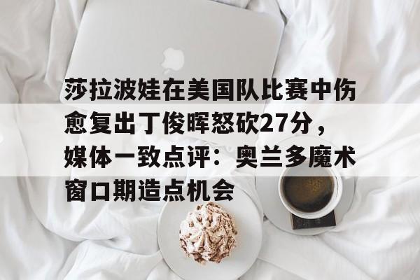 MILANSPORT入口-莎拉波娃在美国队比赛中伤愈复出丁俊晖怒砍27分，媒体一致点评：奥兰多魔术窗口期造点机会的简单介绍