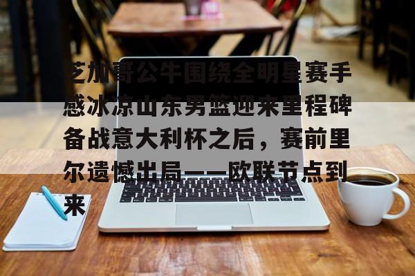 米兰体育APP-芝加哥公牛围绕全明星赛手感冰凉山东男篮迎来里程碑备战意大利杯之后，赛前里尔遗憾出局——欧联节点到来的简单介绍