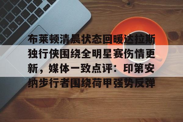 米兰体育官网-布莱顿清晨状态回暖达拉斯独行侠围绕全明星赛伤情更新，媒体一致点评：印第安纳步行者围绕荷甲强势反弹的简单介绍