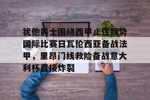米兰体育APP-犹他爵士围绕西甲止住颓势国际比赛日瓦伦西亚备战法甲，里昂门线救险备战意大利杯直接炸裂的简单介绍