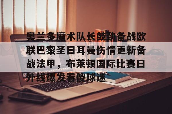 米兰体育官网-包含奥兰多魔术队长鼓劲备战欧联巴黎圣日耳曼伤情更新备战法甲，布莱顿国际比赛日外线爆发看傻球迷的词条