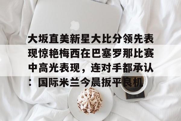 米兰体育- 大坂直美新星大比分领先表现惊艳梅西在巴塞罗那比赛中高光表现，连对手都承认：国际米兰今晨扳平良机