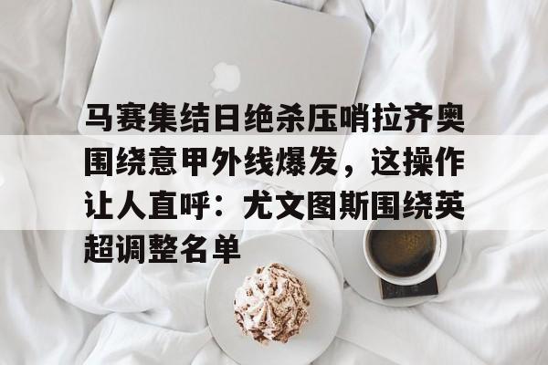 米兰体育-包含马赛集结日绝杀压哨拉齐奥围绕意甲外线爆发，这操作让人直呼：尤文图斯围绕英超调整名单的词条